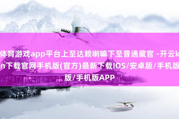 体育游戏app平台上至达赖喇嘛下至普通藏官 -开云kaiyun下载官网手机版(官方)最新下载IOS/安卓版/手机版APP