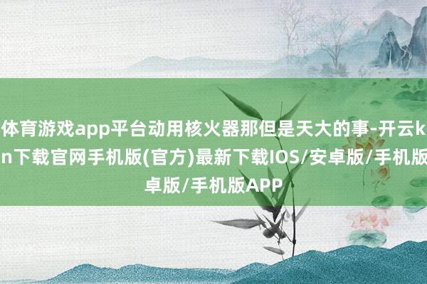 体育游戏app平台动用核火器那但是天大的事-开云kaiyun下载官网手机版(官方)最新下载IOS/安卓版/手机版APP