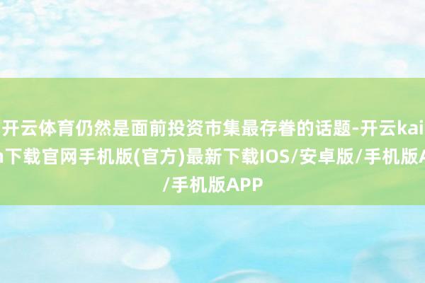 开云体育仍然是面前投资市集最存眷的话题-开云kaiyun下载官网手机版(官方)最新下载IOS/安卓版/手机版APP