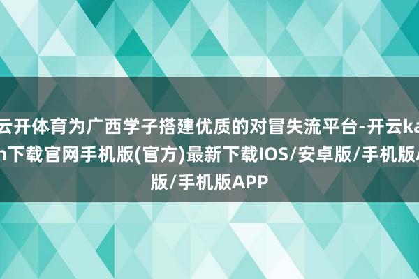 云开体育为广西学子搭建优质的对冒失流平台-开云kaiyun下载官网手机版(官方)最新下载IOS/安卓版/手机版APP