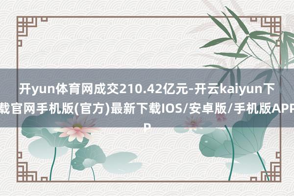 开yun体育网成交210.42亿元-开云kaiyun下载官网手机版(官方)最新下载IOS/安卓版/手机版APP