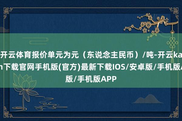 开云体育报价单元为元（东说念主民币）/吨-开云kaiyun下载官网手机版(官方)最新下载IOS/安卓版/手机版APP