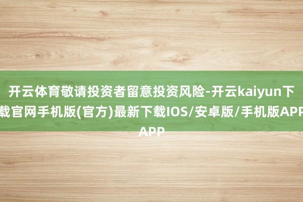 开云体育敬请投资者留意投资风险-开云kaiyun下载官网手机版(官方)最新下载IOS/安卓版/手机版APP