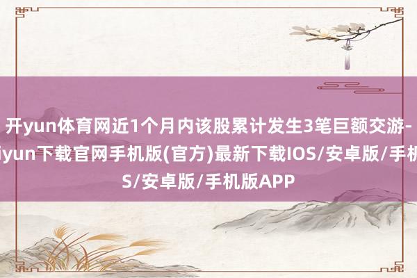 开yun体育网近1个月内该股累计发生3笔巨额交游-开云kaiyun下载官网手机版(官方)最新下载IOS/安卓版/手机版APP