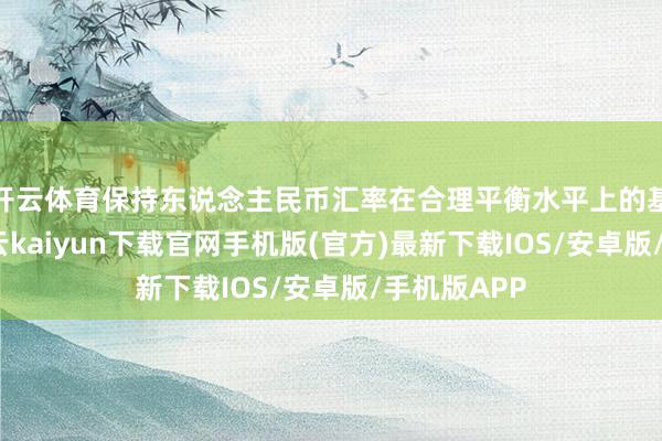 开云体育保持东说念主民币汇率在合理平衡水平上的基本安然-开云kaiyun下载官网手机版(官方)最新下载IOS/安卓版/手机版APP