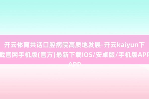 开云体育共话口腔病院高质地发展-开云kaiyun下载官网手机版(官方)最新下载IOS/安卓版/手机版APP