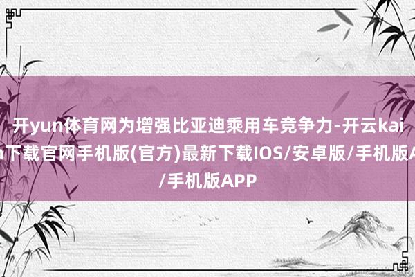 开yun体育网为增强比亚迪乘用车竞争力-开云kaiyun下载官网手机版(官方)最新下载IOS/安卓版/手机版APP