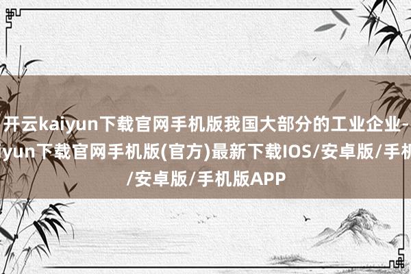 开云kaiyun下载官网手机版我国大部分的工业企业-开云kaiyun下载官网手机版(官方)最新下载IOS/安卓版/手机版APP