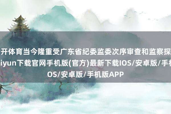 云开体育当今隆重受广东省纪委监委次序审查和监察探询-开云kaiyun下载官网手机版(官方)最新下载IOS/安卓版/手机版APP