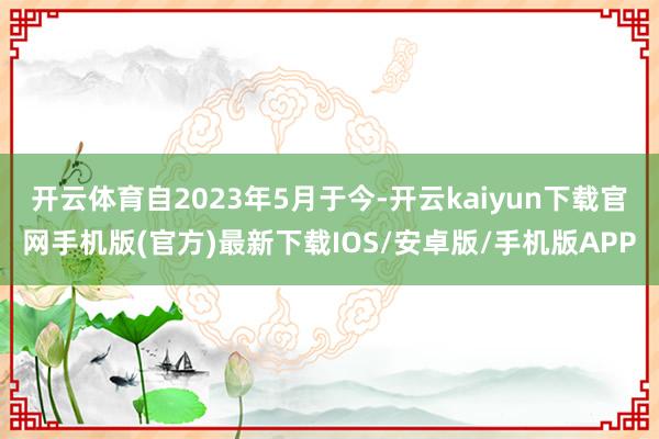 开云体育自2023年5月于今-开云kaiyun下载官网手机版(官方)最新下载IOS/安卓版/手机版APP