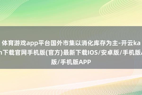 体育游戏app平台国外市集以消化库存为主-开云kaiyun下载官网手机版(官方)最新下载IOS/安卓版/手机版APP