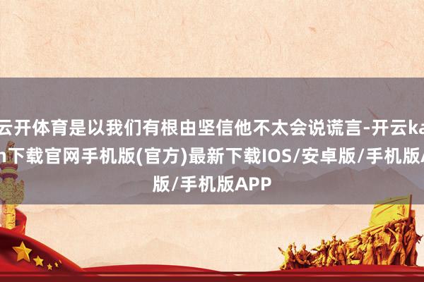 云开体育是以我们有根由坚信他不太会说谎言-开云kaiyun下载官网手机版(官方)最新下载IOS/安卓版/手机版APP