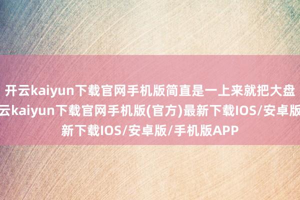 开云kaiyun下载官网手机版简直是一上来就把大盘给封死了-开云kaiyun下载官网手机版(官方)最新下载IOS/安卓版/手机版APP