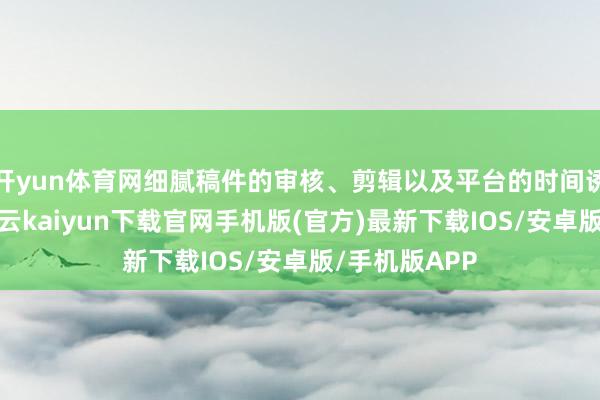 开yun体育网细腻稿件的审核、剪辑以及平台的时间诱导与珍贵-开云kaiyun下载官网手机版(官方)最新下载IOS/安卓版/手机版APP