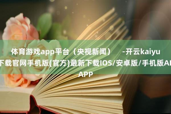 体育游戏app平台（央视新闻）    -开云kaiyun下载官网手机版(官方)最新下载IOS/安卓版/手机版APP