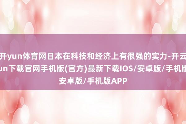 开yun体育网日本在科技和经济上有很强的实力-开云kaiyun下载官网手机版(官方)最新下载IOS/安卓版/手机版APP