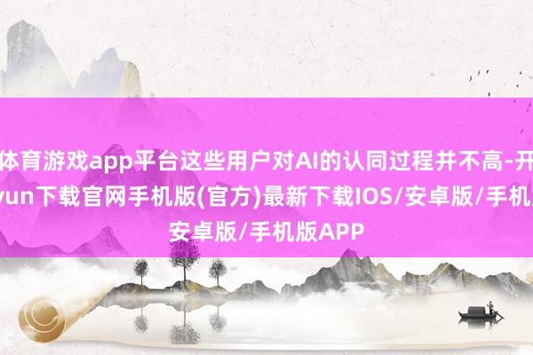 体育游戏app平台这些用户对AI的认同过程并不高-开云kaiyun下载官网手机版(官方)最新下载IOS/安卓版/手机版APP