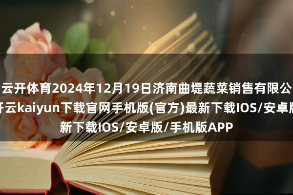 云开体育2024年12月19日济南曲堤蔬菜销售有限公司价钱行情-开云kaiyun下载官网手机版(官方)最新下载IOS/安卓版/手机版APP