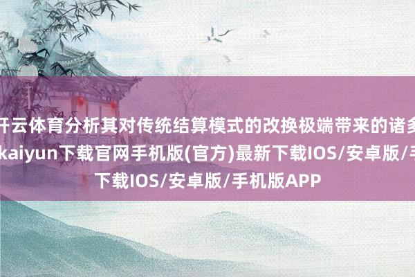 开云体育分析其对传统结算模式的改换极端带来的诸多上风-开云kaiyun下载官网手机版(官方)最新下载IOS/安卓版/手机版APP