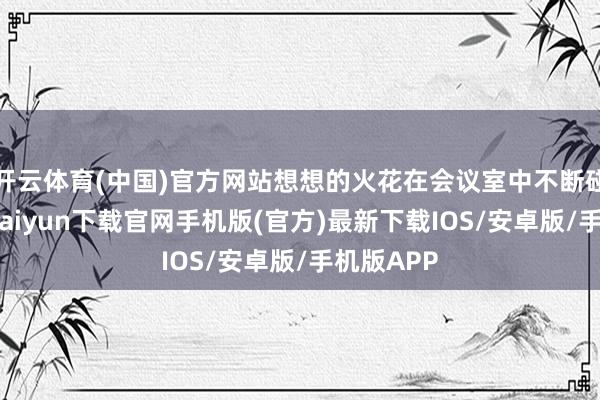 开云体育(中国)官方网站想想的火花在会议室中不断碰撞-开云kaiyun下载官网手机版(官方)最新下载IOS/安卓版/手机版APP