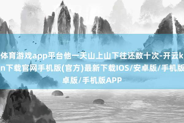 体育游戏app平台他一天山上山下往还数十次-开云kaiyun下载官网手机版(官方)最新下载IOS/安卓版/手机版APP