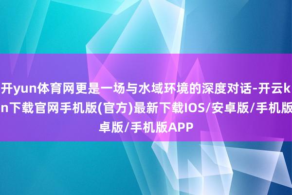 开yun体育网更是一场与水域环境的深度对话-开云kaiyun下载官网手机版(官方)最新下载IOS/安卓版/手机版APP