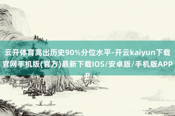 云开体育高出历史90%分位水平-开云kaiyun下载官网手机版(官方)最新下载IOS/安卓版/手机版APP