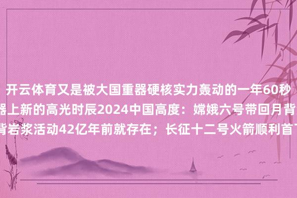 开云体育又是被大国重器硬核实力轰动的一年60秒视频清点2024大国重器上新的高光时辰2024中国高度：嫦娥六号带回月背泥土磋磨标明月背岩浆活动42亿年前就存在；长征十二号火箭顺利首飞；中国天眼FAST发现脉冲星已超1000颗2024中国速率：歼-35A战机亮相中国航展隐身智商最强2024中国深度：中印尼邻接科考“激越者”号创下印尼深海下潜新记载；“蛟龙号”顺利完成300次下潜2024中国跨度：粤港