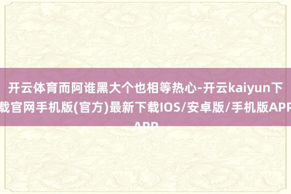 开云体育而阿谁黑大个也相等热心-开云kaiyun下载官网手机版(官方)最新下载IOS/安卓版/手机版APP