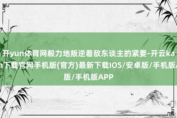 开yun体育网毅力地叛逆着敌东谈主的紧要-开云kaiyun下载官网手机版(官方)最新下载IOS/安卓版/手机版APP