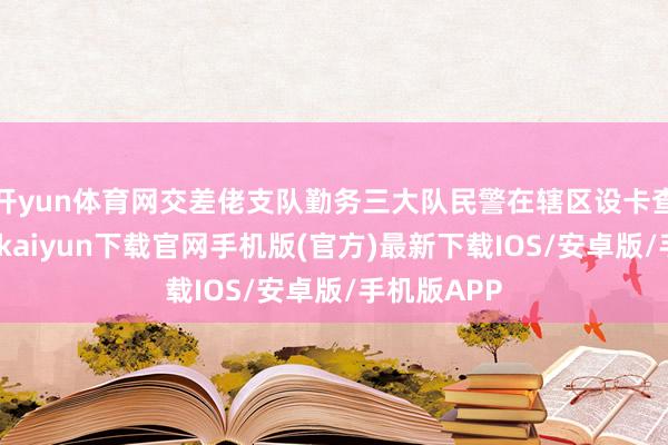 开yun体育网交差佬支队勤务三大队民警在辖区设卡查验时-开云kaiyun下载官网手机版(官方)最新下载IOS/安卓版/手机版APP