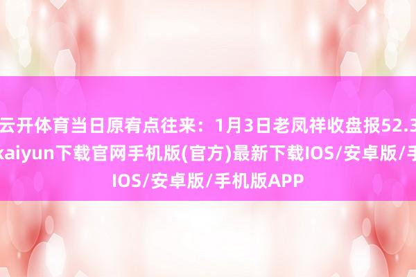 云开体育当日原宥点往来：1月3日老凤祥收盘报52.37元-开云kaiyun下载官网手机版(官方)最新下载IOS/安卓版/手机版APP