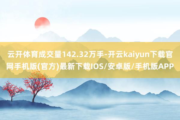 云开体育成交量142.32万手-开云kaiyun下载官网手机版(官方)最新下载IOS/安卓版/手机版APP