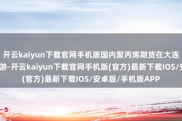 开云kaiyun下载官网手机版国内聚丙烯期货在大连商品交游所上市交游-开云kaiyun下载官网手机版(官方)最新下载IOS/安卓版/手机版APP