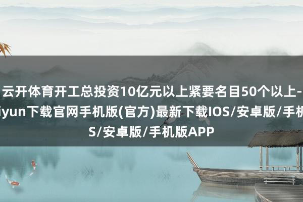 云开体育开工总投资10亿元以上紧要名目50个以上-开云kaiyun下载官网手机版(官方)最新下载IOS/安卓版/手机版APP