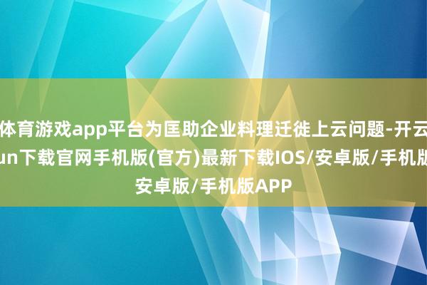 体育游戏app平台为匡助企业料理迁徙上云问题-开云kaiyun下载官网手机版(官方)最新下载IOS/安卓版/手机版APP