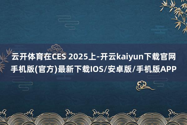 云开体育在CES 2025上-开云kaiyun下载官网手机版(官方)最新下载IOS/安卓版/手机版APP