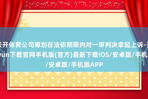 云开体育公司筹划在法依期限内对一审判决拿起上诉-开云kaiyun下载官网手机版(官方)最新下载IOS/安卓版/手机版APP