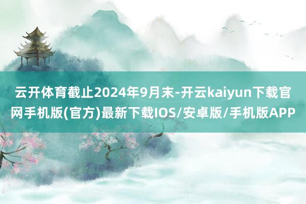 云开体育截止2024年9月末-开云kaiyun下载官网手机版(官方)最新下载IOS/安卓版/手机版APP