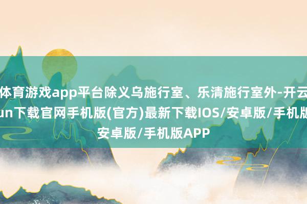 体育游戏app平台除义乌施行室、乐清施行室外-开云kaiyun下载官网手机版(官方)最新下载IOS/安卓版/手机版APP