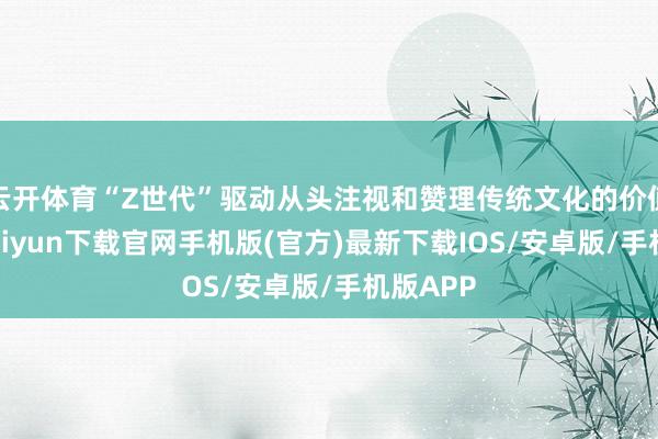 云开体育“Z世代”驱动从头注视和赞理传统文化的价值-开云kaiyun下载官网手机版(官方)最新下载IOS/安卓版/手机版APP