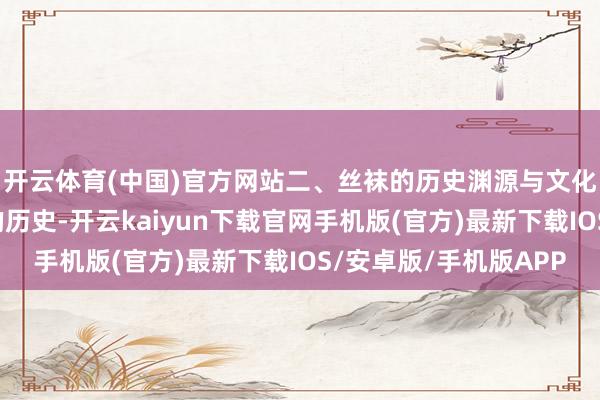 开云体育(中国)官方网站二、丝袜的历史渊源与文化内涵丝袜有着悠久的历史-开云kaiyun下载官网手机版(官方)最新下载IOS/安卓版/手机版APP