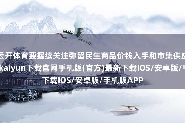 云开体育要握续关注弥留民生商品价钱入手和市集供应情况-开云kaiyun下载官网手机版(官方)最新下载IOS/安卓版/手机版APP