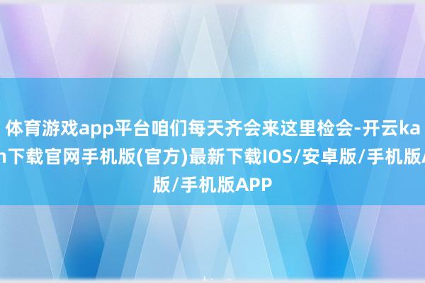 体育游戏app平台咱们每天齐会来这里检会-开云kaiyun下载官网手机版(官方)最新下载IOS/安卓版/手机版APP