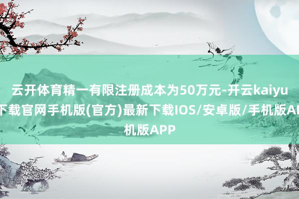 云开体育精一有限注册成本为50万元-开云kaiyun下载官网手机版(官方)最新下载IOS/安卓版/手机版APP