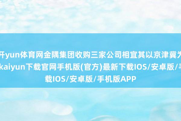 开yun体育网金隅集团收购三家公司相宜其以京津冀为中枢-开云kaiyun下载官网手机版(官方)最新下载IOS/安卓版/手机版APP