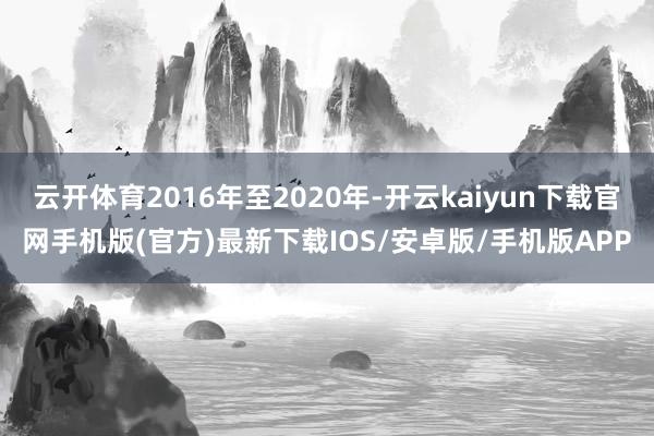 云开体育2016年至2020年-开云kaiyun下载官网手机版(官方)最新下载IOS/安卓版/手机版APP