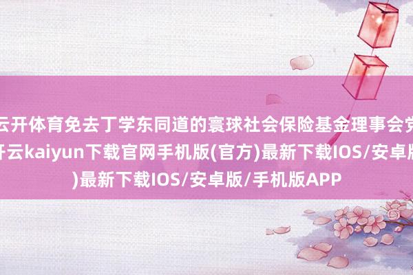 云开体育免去丁学东同道的寰球社会保险基金理事会党组文告职务-开云kaiyun下载官网手机版(官方)最新下载IOS/安卓版/手机版APP