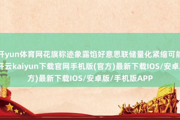 开yun体育网花旗称迹象露馅好意思联储量化紧缩可能衔接2025年-开云kaiyun下载官网手机版(官方)最新下载IOS/安卓版/手机版APP