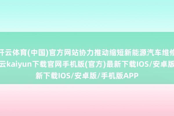 开云体育(中国)官方网站协力推动缩短新能源汽车维修使用资本-开云kaiyun下载官网手机版(官方)最新下载IOS/安卓版/手机版APP